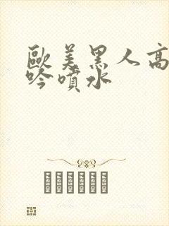 欧美黑人高潮呻吟喷水