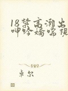 18禁高潮出水呻吟娇喘视频