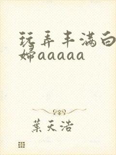 玩弄丰满白嫩少妇aaaaa