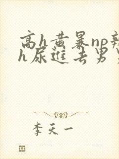 高h黄暴np辣h尿进去男男