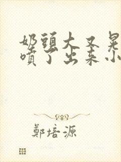 奶头大又晃奶水喷了出来小说