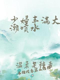 少妇丰满大乳高潮喷水