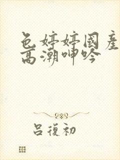 色婷婷国产精品高潮呻吟