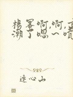 杨幂啊,啊,高潮了嗯～喷水了