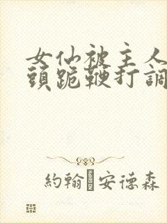 女仙被主人拽奶头跪鞭打调教小说