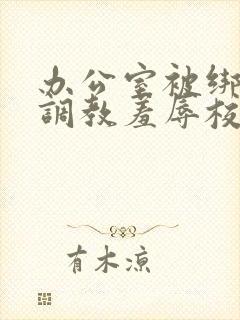 办公室被绑奶头调教羞辱校花