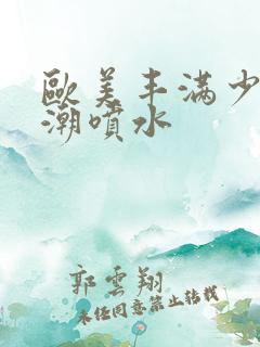 欧美丰满少妇高潮喷水