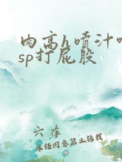 肉高h喷汁呻吟sp打屁股