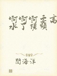 啊啊啊要高潮喷水了视频