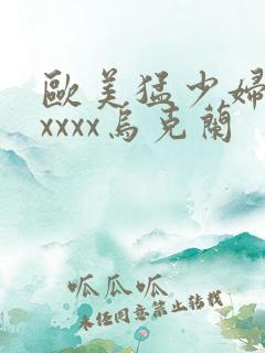 欧美猛少妇色xxxxx乌克兰