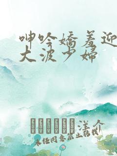 呻吟娇羞迎合粗大波少妇