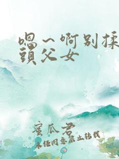 嗯～啊别揉我奶头父女