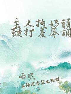 主人拽奶头跪爬鞭打羞辱调教