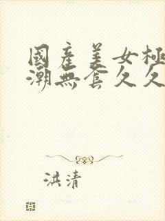 国产美女极品高潮无套久久