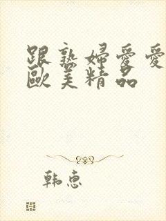 跟熟妇爱爱视频欧美精品