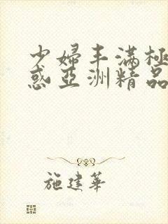 少妇丰满极致诱惑亚洲精品