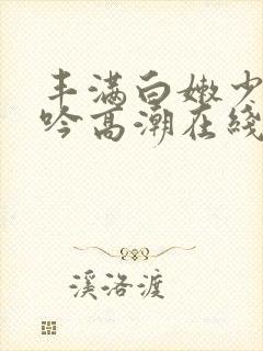 丰满白嫩少妇呻吟高潮在线