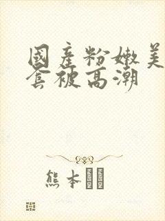 国产粉嫩美女无套被高潮