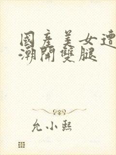 国产美女遭强高潮开双腿