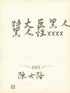 特大巨黑人吊与黑人性xxxx