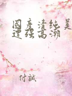 国产清纯美女被遭强高潮