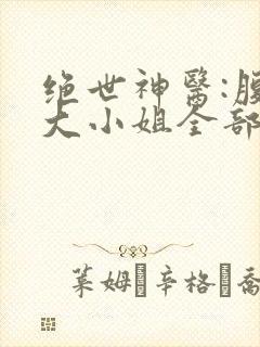 绝世神医:腹黑大小姐全部章节免费看