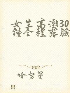 女生高潮30分钟全程露脸