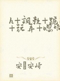 h+调教+跪趴+玩弄+嗯啊女女