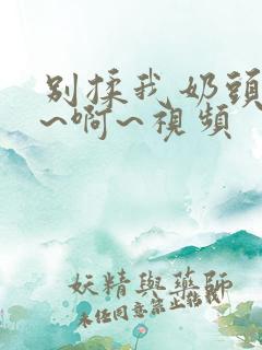 别揉我奶头~嗯~啊~视频