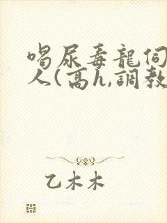 喝尿毒龙伺候主人(高h,调教)bdsm