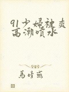 91少妇被爽到高潮喷水