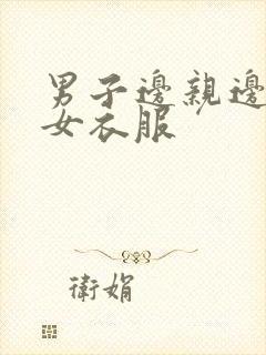 男子边亲边脱美女衣服