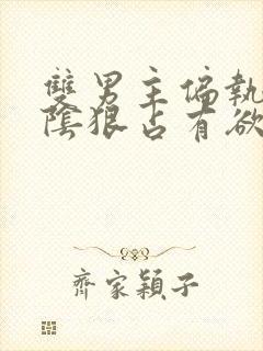 双男主偏执病态阴狠占有欲强小说