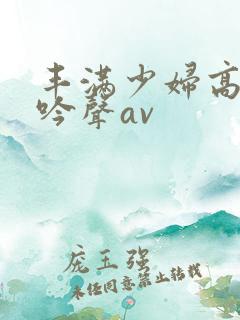 丰满少妇高潮呻吟声av