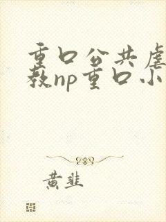 重口公共虐肉调教np重口小说