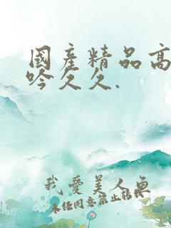 国产精品高潮呻吟久久.