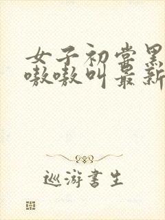 女子初尝黑人巨嗷嗷叫最新章节