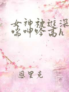女神被进深处娇喘呻吟高h