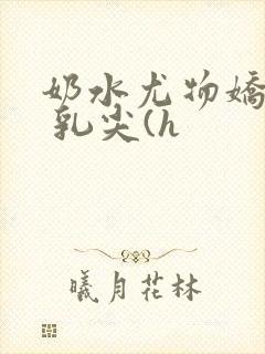 奶水尤物娇妻h 乳尖(h