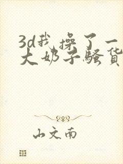 3d我操了一个大奶子骚货