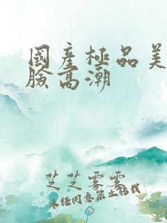 国产极品美女露脸高潮