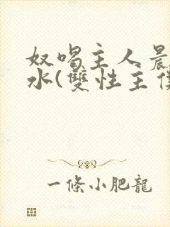 奴喝主人晨尿圣水(双性主仆)小说