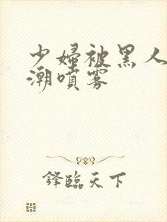 少妇被黑人到高潮喷雾