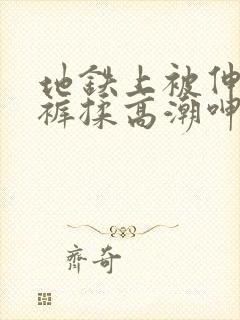 地铁上被伸进内裤揉高潮呻吟