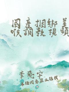 国产捆绑美女深喉调教视频