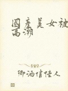 国产美女被遭强高潮