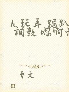 h 玩弄 跪趴 调教 嗯啊快穿