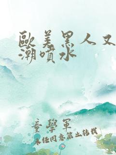 欧美黑人又大高潮喷水