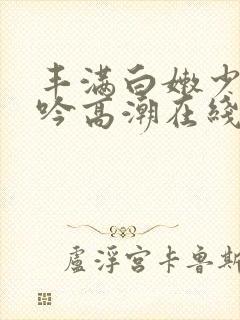 丰满白嫩少妇呻吟高潮在线