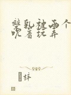 双乳被两个男人吮着玩弄